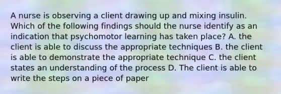 A nurse is observing a client drawing up and mixing insulin. Which of the following findings should the nurse identify as an indication that psychomotor learning has taken place? A. the client is able to discuss the appropriate techniques B. the client is able to demonstrate the appropriate technique C. the client states an understanding of the process D. The client is able to write the steps on a piece of paper