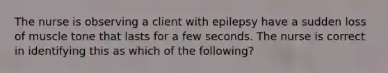 The nurse is observing a client with epilepsy have a sudden loss of muscle tone that lasts for a few seconds. The nurse is correct in identifying this as which of the following?