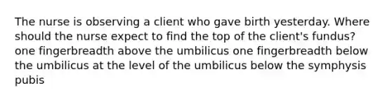 The nurse is observing a client who gave birth yesterday. Where should the nurse expect to find the top of the client's fundus? one fingerbreadth above the umbilicus one fingerbreadth below the umbilicus at the level of the umbilicus below the symphysis pubis