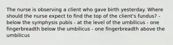 The nurse is observing a client who gave birth yesterday. Where should the nurse expect to find the top of the client's fundus? - below the symphysis pubis - at the level of the umbilicus - one fingerbreadth below the umbilicus - one fingerbreadth above the umbilicus