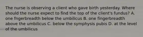 The nurse is observing a client who gave birth yesterday. Where should the nurse expect to find the top of the client's fundus? A. one fngerbreadth below the umbilicus B. one fingerbreadth above the umbilicus C. below the symphysis pubis D. at the level of the umbilicus