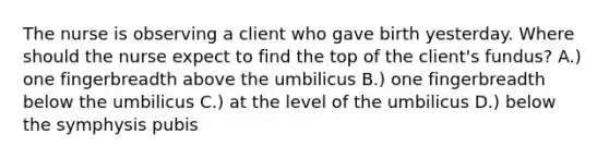 The nurse is observing a client who gave birth yesterday. Where should the nurse expect to find the top of the client's fundus? A.) one fingerbreadth above the umbilicus B.) one fingerbreadth below the umbilicus C.) at the level of the umbilicus D.) below the symphysis pubis