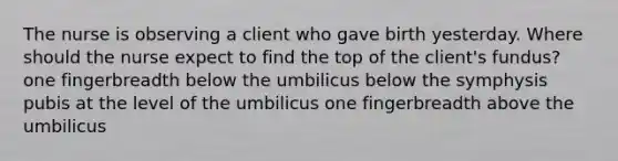 The nurse is observing a client who gave birth yesterday. Where should the nurse expect to find the top of the client's fundus? one fingerbreadth below the umbilicus below the symphysis pubis at the level of the umbilicus one fingerbreadth above the umbilicus