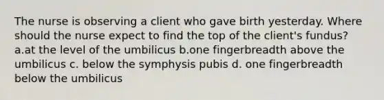 The nurse is observing a client who gave birth yesterday. Where should the nurse expect to find the top of the client's fundus? a.at the level of the umbilicus b.one fingerbreadth above the umbilicus c. below the symphysis pubis d. one fingerbreadth below the umbilicus