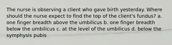 The nurse is observing a client who gave birth yesterday. Where should the nurse expect to find the top of the client's fundus? a. one finger breadth above the umbilicus b. one finger breadth below the umbilicus c. at the level of the umbilicus d. below the symphysis pubis