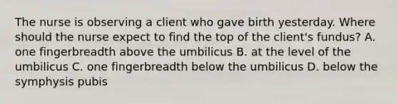 The nurse is observing a client who gave birth yesterday. Where should the nurse expect to find the top of the client's fundus? A. one fingerbreadth above the umbilicus B. at the level of the umbilicus C. one fingerbreadth below the umbilicus D. below the symphysis pubis