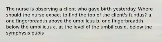 The nurse is observing a client who gave birth yesterday. Where should the nurse expect to find the top of the client's fundus? a. one fingerbreadth above the umbilicus b. one fingerbreadth below the umbilicus c. at the level of the umbilicus d. below the symphysis pubis