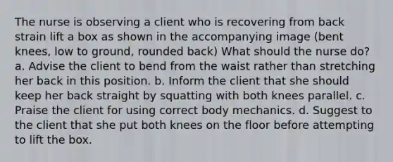 The nurse is observing a client who is recovering from back strain lift a box as shown in the accompanying image (bent knees, low to ground, rounded back) What should the nurse do? a. Advise the client to bend from the waist rather than stretching her back in this position. b. Inform the client that she should keep her back straight by squatting with both knees parallel. c. Praise the client for using correct body mechanics. d. Suggest to the client that she put both knees on the floor before attempting to lift the box.