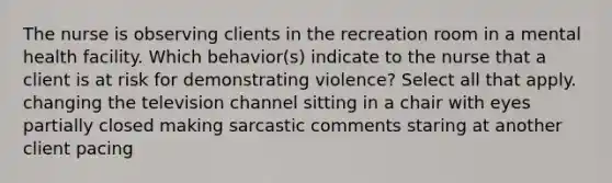 The nurse is observing clients in the recreation room in a mental health facility. Which behavior(s) indicate to the nurse that a client is at risk for demonstrating violence? Select all that apply. changing the television channel sitting in a chair with eyes partially closed making sarcastic comments staring at another client pacing