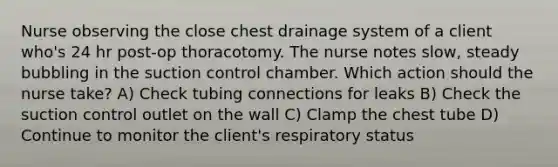 Nurse observing the close chest drainage system of a client who's 24 hr post-op thoracotomy. The nurse notes slow, steady bubbling in the suction control chamber. Which action should the nurse take? A) Check tubing connections for leaks B) Check the suction control outlet on the wall C) Clamp the chest tube D) Continue to monitor the client's respiratory status