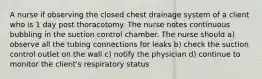 A nurse if observing the closed chest drainage system of a client who is 1 day post thoracotomy. The nurse notes continuous bubbling in the suction control chamber. The nurse should a) observe all the tubing connections for leaks b) check the suction control outlet on the wall c) notify the physician d) continue to monitor the client's respiratory status