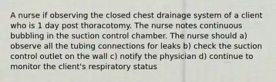 A nurse if observing the closed chest drainage system of a client who is 1 day post thoracotomy. The nurse notes continuous bubbling in the suction control chamber. The nurse should a) observe all the tubing connections for leaks b) check the suction control outlet on the wall c) notify the physician d) continue to monitor the client's respiratory status