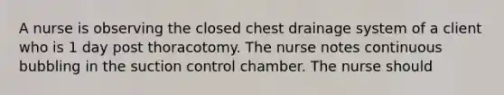 A nurse is observing the closed chest drainage system of a client who is 1 day post thoracotomy. The nurse notes continuous bubbling in the suction control chamber. The nurse should