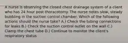 A nurse is observing the closed chest drainage system of a client who has 24 hour post thoracotomy. The nurse notes slow, steady bubbling in the suction control chamber. Which of the following actions should the nurse take? A.) Check the tubing connections for leaks B.) Check the suction control outlet on the wall C.) Clamp the chest tube D.) Continue to monitor the client's respiratory status
