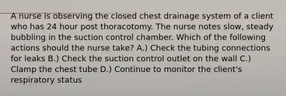 A nurse is observing the closed chest drainage system of a client who has 24 hour post thoracotomy. The nurse notes slow, steady bubbling in the suction control chamber. Which of the following actions should the nurse take? A.) Check the tubing connections for leaks B.) Check the suction control outlet on the wall C.) Clamp the chest tube D.) Continue to monitor the client's respiratory status