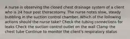 A nurse is observing the closed chest drainage system of a client who is 24 hour post thoracotomy. The nurse notes slow, steady bubbling in the suction control chamber. Which of the following actions should the nurse take? Check the tubing connections for leaks Check the suction control outlet on the wall Clamp the chest tube Continue to monitor the client's respiratory status