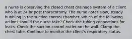 a nurse is observing the closed chest drainage system of a client who is at 24 hr post thoracotomy. The nurse notes slow, steady bubbling in the suction control chamber. Which of the following actions should the nurse take? Check the tubing connections for leaks. Check the suction control outlet on the wall. Clamp the chest tube. Continue to monitor the client's respiratory status.