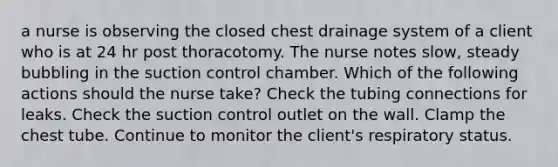 a nurse is observing the closed chest drainage system of a client who is at 24 hr post thoracotomy. The nurse notes slow, steady bubbling in the suction control chamber. Which of the following actions should the nurse take? Check the tubing connections for leaks. Check the suction control outlet on the wall. Clamp the chest tube. Continue to monitor the client's respiratory status.