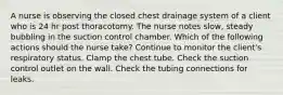 A nurse is observing the closed chest drainage system of a client who is 24 hr post thoracotomy. The nurse notes slow, steady bubbling in the suction control chamber. Which of the following actions should the nurse take? Continue to monitor the client's respiratory status. Clamp the chest tube. Check the suction control outlet on the wall. Check the tubing connections for leaks.