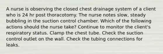 A nurse is observing the closed chest drainage system of a client who is 24 hr post thoracotomy. The nurse notes slow, steady bubbling in the suction control chamber. Which of the following actions should the nurse take? Continue to monitor the client's respiratory status. Clamp the chest tube. Check the suction control outlet on the wall. Check the tubing connections for leaks.