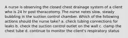 A nurse is observing the closed chest drainage system of a client who is 24 hr post thoracotomy. The nurse notes slow, steady bubbling in the suction control chamber. Which of the following actions should the nurse take? a. check tubing connections for leaks b. check the suction control outlet on the wall c. clamp the chest tube d. continue to monitor the client's respiratory status