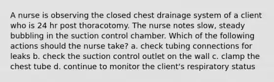 A nurse is observing the closed chest drainage system of a client who is 24 hr post thoracotomy. The nurse notes slow, steady bubbling in the suction control chamber. Which of the following actions should the nurse take? a. check tubing connections for leaks b. check the suction control outlet on the wall c. clamp the chest tube d. continue to monitor the client's respiratory status