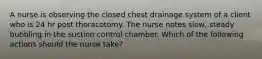 A nurse is observing the closed chest drainage system of a client who is 24 hr post thoracotomy. The nurse notes slow, steady bubbling in the suction control chamber. Which of the following actions should the nurse take?