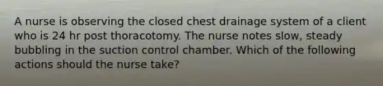 A nurse is observing the closed chest drainage system of a client who is 24 hr post thoracotomy. The nurse notes slow, steady bubbling in the suction control chamber. Which of the following actions should the nurse take?