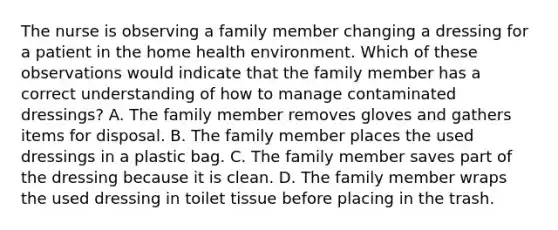 The nurse is observing a family member changing a dressing for a patient in the home health environment. Which of these observations would indicate that the family member has a correct understanding of how to manage contaminated dressings? A. The family member removes gloves and gathers items for disposal. B. The family member places the used dressings in a plastic bag. C. The family member saves part of the dressing because it is clean. D. The family member wraps the used dressing in toilet tissue before placing in the trash.