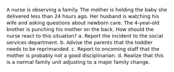 A nurse is observing a family. The mother is holding the baby she delivered less than 24 hours ago. Her husband is watching his wife and asking questions about newborn care. The 4-year-old brother is punching his mother on the back. How should the nurse react to this situation? a. Report the incident to the social services department. b. Advise the parents that the toddler needs to be reprimanded. c. Report to oncoming staff that the mother is probably not a good disciplinarian. d. Realize that this is a normal family unit adjusting to a major family change.