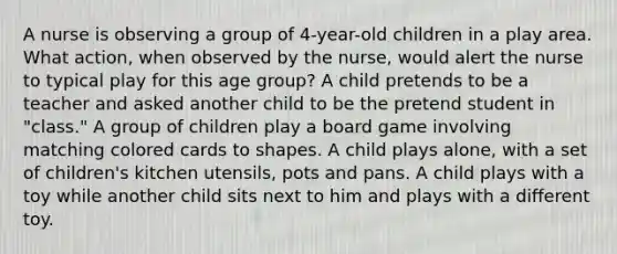 A nurse is observing a group of 4-year-old children in a play area. What action, when observed by the nurse, would alert the nurse to typical play for this age group? A child pretends to be a teacher and asked another child to be the pretend student in "class." A group of children play a board game involving matching colored cards to shapes. A child plays alone, with a set of children's kitchen utensils, pots and pans. A child plays with a toy while another child sits next to him and plays with a different toy.