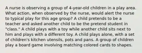 A nurse is observing a group of 4-year-old children in a play area. What action, when observed by the nurse, would alert the nurse to typical play for this age group? A child pretends to be a teacher and asked another child to be the pretend student in "class." A child plays with a toy while another child sits next to him and plays with a different toy. A child plays alone, with a set of children's kitchen utensils, pots and pans. A group of children play a board game involving matching colored cards to shapes.