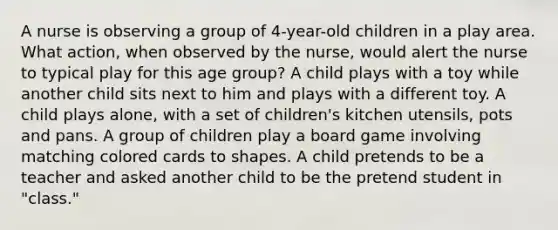 A nurse is observing a group of 4-year-old children in a play area. What action, when observed by the nurse, would alert the nurse to typical play for this age group? A child plays with a toy while another child sits next to him and plays with a different toy. A child plays alone, with a set of children's kitchen utensils, pots and pans. A group of children play a board game involving matching colored cards to shapes. A child pretends to be a teacher and asked another child to be the pretend student in "class."