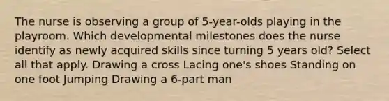 The nurse is observing a group of 5-year-olds playing in the playroom. Which developmental milestones does the nurse identify as newly acquired skills since turning 5 years old? Select all that apply. Drawing a cross Lacing one's shoes Standing on one foot Jumping Drawing a 6-part man