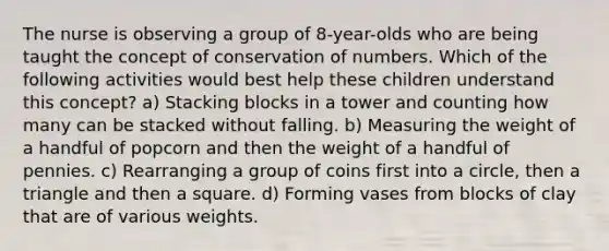 The nurse is observing a group of 8-year-olds who are being taught the concept of conservation of numbers. Which of the following activities would best help these children understand this concept? a) Stacking blocks in a tower and counting how many can be stacked without falling. b) Measuring the weight of a handful of popcorn and then the weight of a handful of pennies. c) Rearranging a group of coins first into a circle, then a triangle and then a square. d) Forming vases from blocks of clay that are of various weights.