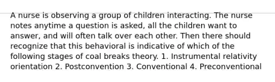 A nurse is observing a group of children interacting. The nurse notes anytime a question is asked, all the children want to answer, and will often talk over each other. Then there should recognize that this behavioral is indicative of which of the following stages of coal breaks theory. 1. Instrumental relativity orientation 2. Postconvention 3. Conventional 4. Preconventional