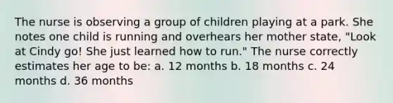 The nurse is observing a group of children playing at a park. She notes one child is running and overhears her mother state, "Look at Cindy go! She just learned how to run." The nurse correctly estimates her age to be: a. 12 months b. 18 months c. 24 months d. 36 months