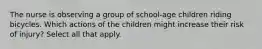 The nurse is observing a group of school-age children riding bicycles. Which actions of the children might increase their risk of injury? Select all that apply.