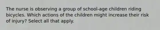 The nurse is observing a group of school-age children riding bicycles. Which actions of the children might increase their risk of injury? Select all that apply.