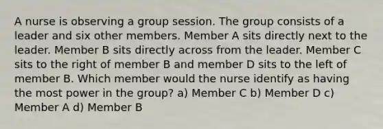 A nurse is observing a group session. The group consists of a leader and six other members. Member A sits directly next to the leader. Member B sits directly across from the leader. Member C sits to the right of member B and member D sits to the left of member B. Which member would the nurse identify as having the most power in the group? a) Member C b) Member D c) Member A d) Member B