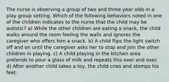 The nurse is observing a group of two and three year olds in a play group setting. Which of the following behaviors noted in one of the children indicates to the nurse that the child may be autistic? a) While the other children are eating a snack, the child walks around the room feeling the walls and ignores the caregiver who offers him a snack. b) A child flips the light switch off and on until the caregiver asks her to stop and join the other children in playing. c) A child playing in the kitchen area pretends to pour a glass of milk and repeats this over and over. d) After another child takes a toy, the child cries and stomps his feet.