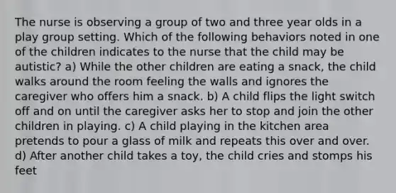 The nurse is observing a group of two and three year olds in a play group setting. Which of the following behaviors noted in one of the children indicates to the nurse that the child may be autistic? a) While the other children are eating a snack, the child walks around the room feeling the walls and ignores the caregiver who offers him a snack. b) A child flips the light switch off and on until the caregiver asks her to stop and join the other children in playing. c) A child playing in the kitchen area pretends to pour a glass of milk and repeats this over and over. d) After another child takes a toy, the child cries and stomps his feet