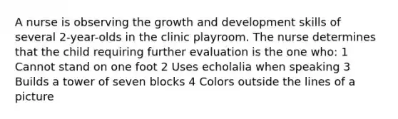 A nurse is observing the growth and development skills of several 2-year-olds in the clinic playroom. The nurse determines that the child requiring further evaluation is the one who: 1 Cannot stand on one foot 2 Uses echolalia when speaking 3 Builds a tower of seven blocks 4 Colors outside the lines of a picture