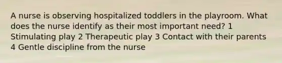 A nurse is observing hospitalized toddlers in the playroom. What does the nurse identify as their most important need? 1 Stimulating play 2 Therapeutic play 3 Contact with their parents 4 Gentle discipline from the nurse