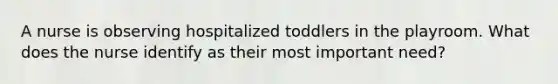 A nurse is observing hospitalized toddlers in the playroom. What does the nurse identify as their most important need?