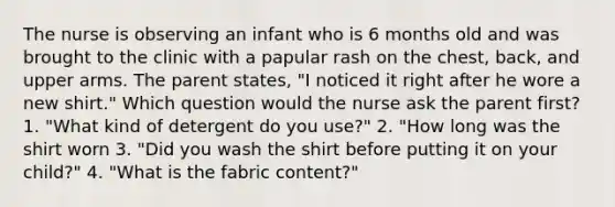 The nurse is observing an infant who is 6 months old and was brought to the clinic with a papular rash on the chest, back, and upper arms. The parent states, "I noticed it right after he wore a new shirt." Which question would the nurse ask the parent first? 1. "What kind of detergent do you use?" 2. "How long was the shirt worn 3. "Did you wash the shirt before putting it on your child?" 4. "What is the fabric content?"