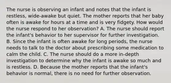 The nurse is observing an infant and notes that the infant is restless, wide-awake but quiet. The mother reports that her baby often is awake for hours at a time and is very fidgety. How would the nurse respond to her observation? A. The nurse should report the infant's behavior to her supervisor for further investigation. B. Since the infant is often awake for long periods, the nurse needs to talk to the doctor about prescribing some medication to calm the child. C. The nurse should do a more in-depth investigation to determine why the infant is awake so much and is restless. D. Because the mother reports that the infant's behavior is normal, there is no need for further observation.