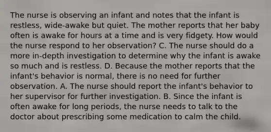 The nurse is observing an infant and notes that the infant is restless, wide-awake but quiet. The mother reports that her baby often is awake for hours at a time and is very fidgety. How would the nurse respond to her observation? C. The nurse should do a more in-depth investigation to determine why the infant is awake so much and is restless. D. Because the mother reports that the infant's behavior is normal, there is no need for further observation. A. The nurse should report the infant's behavior to her supervisor for further investigation. B. Since the infant is often awake for long periods, the nurse needs to talk to the doctor about prescribing some medication to calm the child.