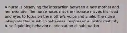 A nurse is observing the interaction between a new mother and her neonate. The nurse notes that the neonate moves his head and eyes to focus on the mother's voice and smile. The nurse interprets this as which behavioral response? a. motor maturity b. self-quieting behavior c. orientation d. habituation