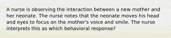 A nurse is observing the interaction between a new mother and her neonate. The nurse notes that the neonate moves his head and eyes to focus on the mother's voice and smile. The nurse interprets this as which behavioral response?